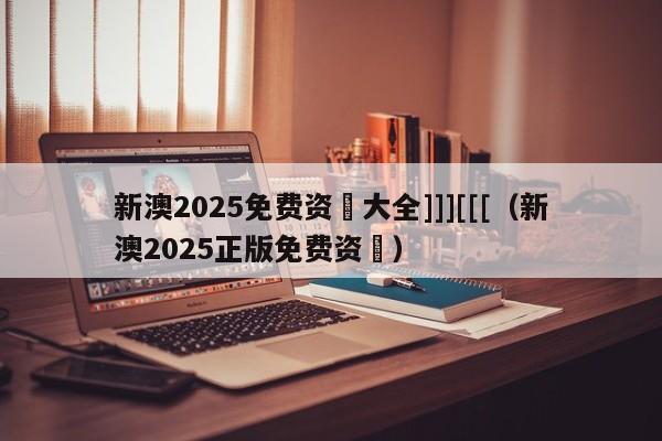 新澳2025免费资枓大全]]][[[（新澳2025正版免费资枓）